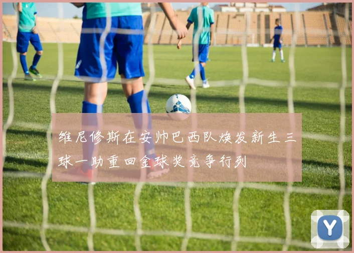 维尼修斯在安帅巴西队焕发新生三球一助重回金球奖竞争行列