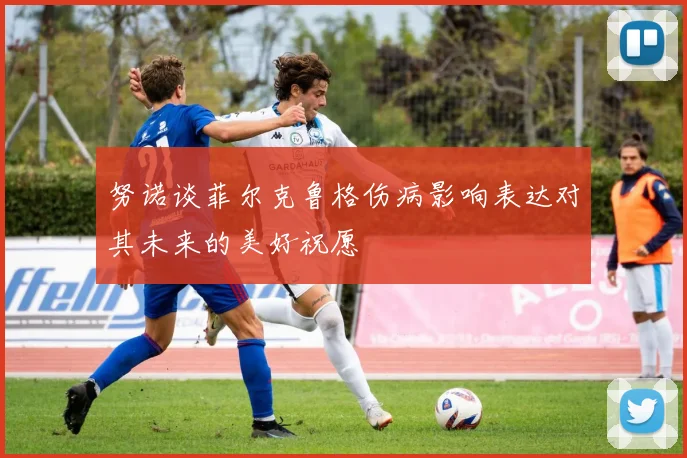 努诺谈菲尔克鲁格伤病影响表达对其未来的美好祝愿