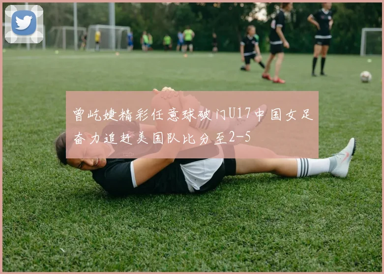 曾屹婕精彩任意球破门U17中国女足奋力追赶美国队比分至2-5