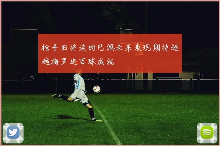 枪手旧将谈姆巴佩未来表现期待超越梅罗进百球成就