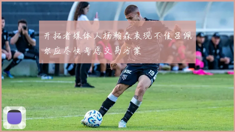 开拓者媒体人杨瀚森表现不佳吕佩尔应尽快考虑交易方案