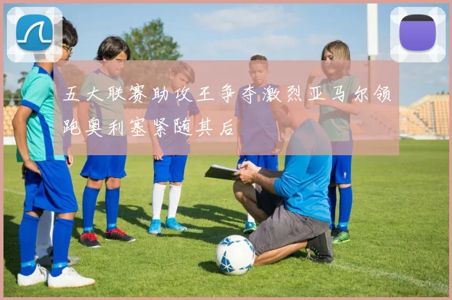 五大联赛助攻王争夺激烈亚马尔领跑奥利塞紧随其后