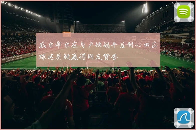 威尔希尔在与卢顿战平后耐心回应球迷质疑赢得网友赞誉