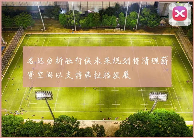 名记分析独行侠未来规划将清理薪资空间以支持弗拉格发展