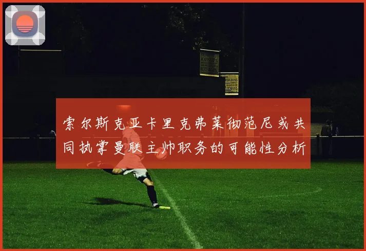 索尔斯克亚卡里克弗莱彻范尼或共同执掌曼联主帅职务的可能性分析