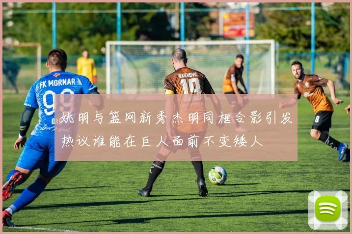 姚明与篮网新秀杰明同框合影引发热议谁能在巨人面前不变矮人