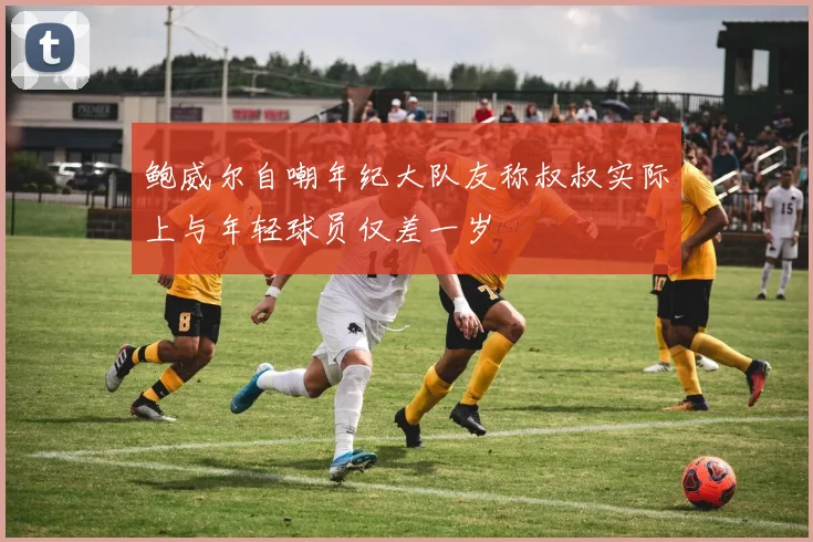 鲍威尔自嘲年纪大队友称叔叔实际上与年轻球员仅差一岁
