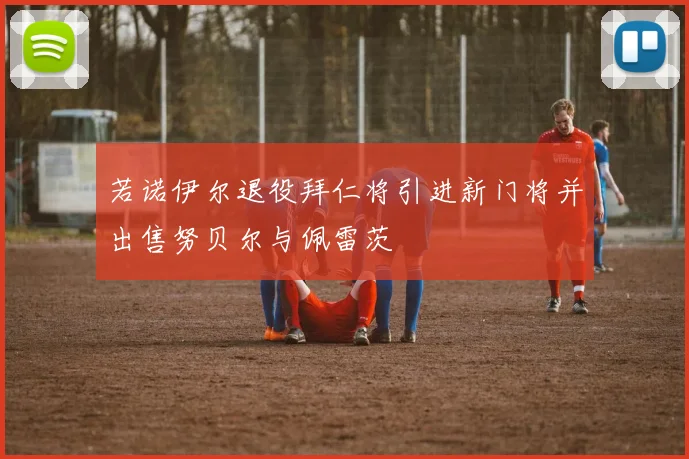 若诺伊尔退役拜仁将引进新门将并出售努贝尔与佩雷茨