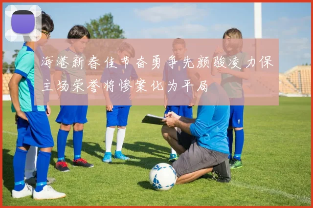 海港新春佳节奋勇争先颜骏凌力保主场荣誉将惨案化为平局