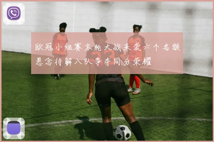 欧冠小组赛末轮大战来袭六个名额悬念待解八队争夺同分荣耀