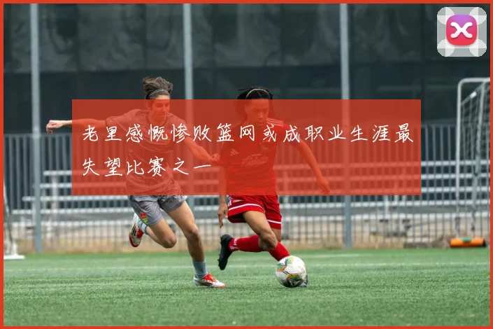 老里感慨惨败篮网或成职业生涯最失望比赛之一
