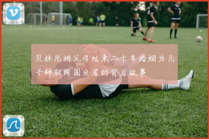 贝林厄姆父母结束二十年婚姻为儿子辞职跨国分居的背后故事