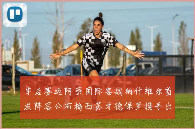 季后赛迈阿密国际客战纳什维尔首发阵容公布梅西苏牙德保罗携手出战