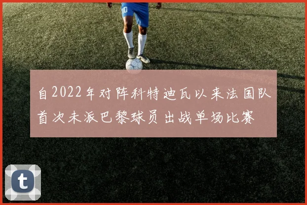 自2022年对阵科特迪瓦以来法国队首次未派巴黎球员出战单场比赛