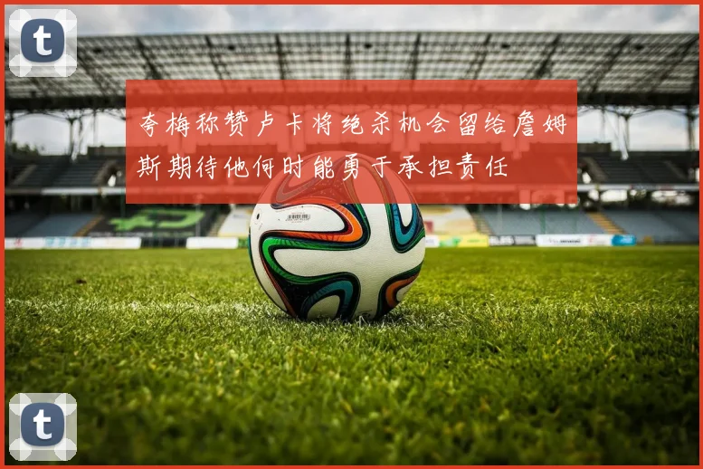 夸梅称赞卢卡将绝杀机会留给詹姆斯期待他何时能勇于承担责任